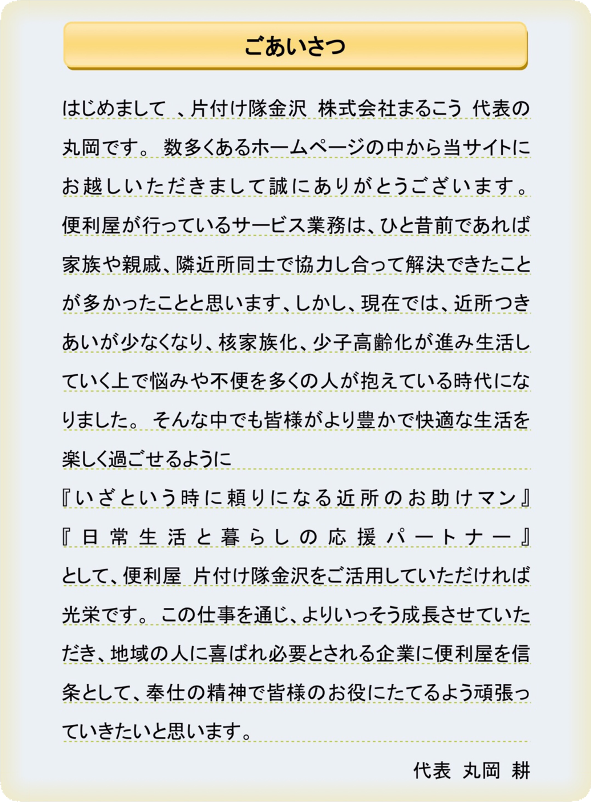 ごあいさつ　はじめまして 、片付け隊金沢 株式会社まるこう 代表の丸岡です。 数多くあるホームページの中から当サイトにお越しいただきまして誠にありがとうございます。便利屋が行っているサービス業務は、ひと昔前であれば家族や親戚、隣近所同士で協力し合って解決できたことが多かったことと思います、しかし、現在では、近所つきあいが少なくなり、核家族化、少子高齢化が進み生活していく上で悩みや不便を多くの人が抱えている時代になりました。 そんな中でも皆様がより豊かで快適な生活を楽しく過ごせるように『いざという時に頼りになる近所のお助けマン』『日常生活と暮らしの応援パートナー』として、便利屋 片付け隊金沢をご活用していただければ光栄です。 この仕事を通じ、よりいっそう成長させていただき、地域の人に喜ばれ必要とされる企業に便利屋を信条として、奉仕の精神で皆様のお役にたてるよう頑張っていきたいと思います。代表 丸岡 耕