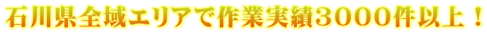 石川県全域エリアで作業実績３000件以上！